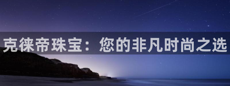 新航海娱乐会所怎么样啊：克徕帝珠宝：您的非凡时尚之选