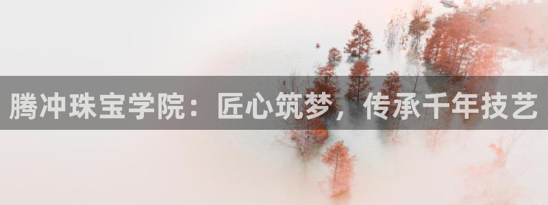 新航海娱乐会所：腾冲珠宝学院：匠心筑梦，传承千年技艺