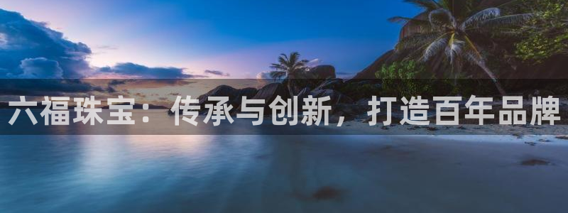 新航娱乐合法吗：六福珠宝：传承与创新，打造百年品牌